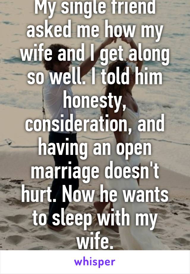 My single friend asked me how my wife and I get along so well. I told him honesty, consideration, and having an open marriage doesn't hurt. Now he wants to sleep with my wife.
Smh.