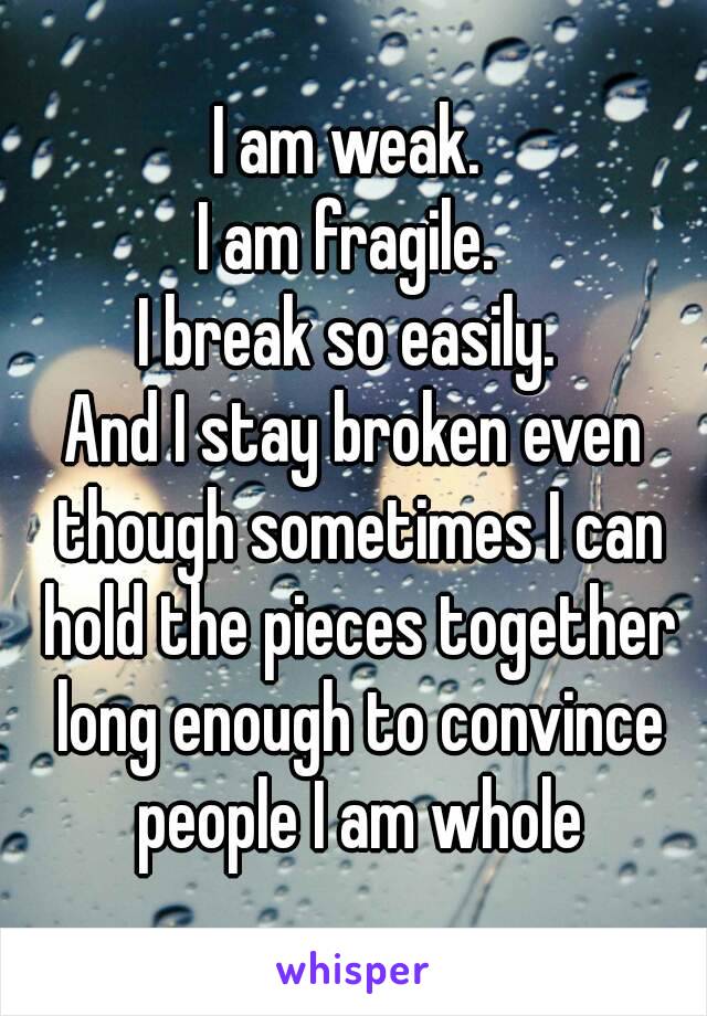 I am weak. 
I am fragile. 
I break so easily. 
And I stay broken even though sometimes I can hold the pieces together long enough to convince people I am whole