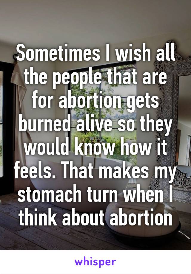 Sometimes I wish all the people that are for abortion gets burned alive so they would know how it feels. That makes my stomach turn when I think about abortion