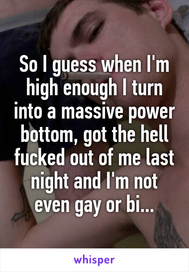 So I guess when I'm high enough I turn into a massive power bottom, got the hell fucked out of me last night and I'm not even gay or bi...