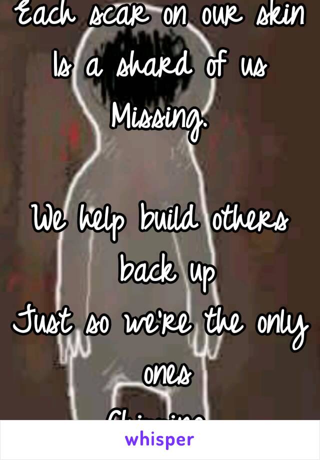 Each scar on our skin
Is a shard of us
Missing.

We help build others back up
Just so we're the only ones
Chipping.