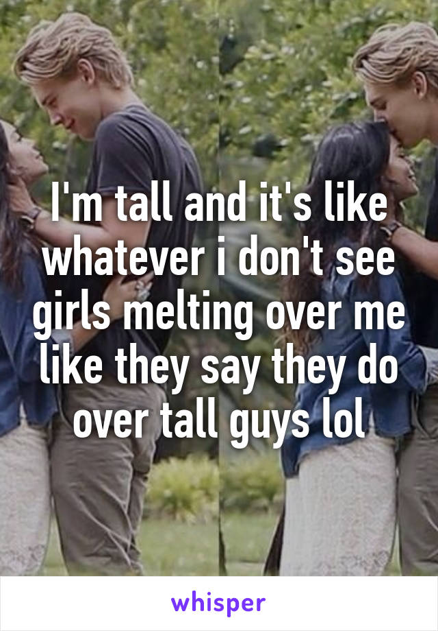 I'm tall and it's like whatever i don't see girls melting over me like they say they do over tall guys lol