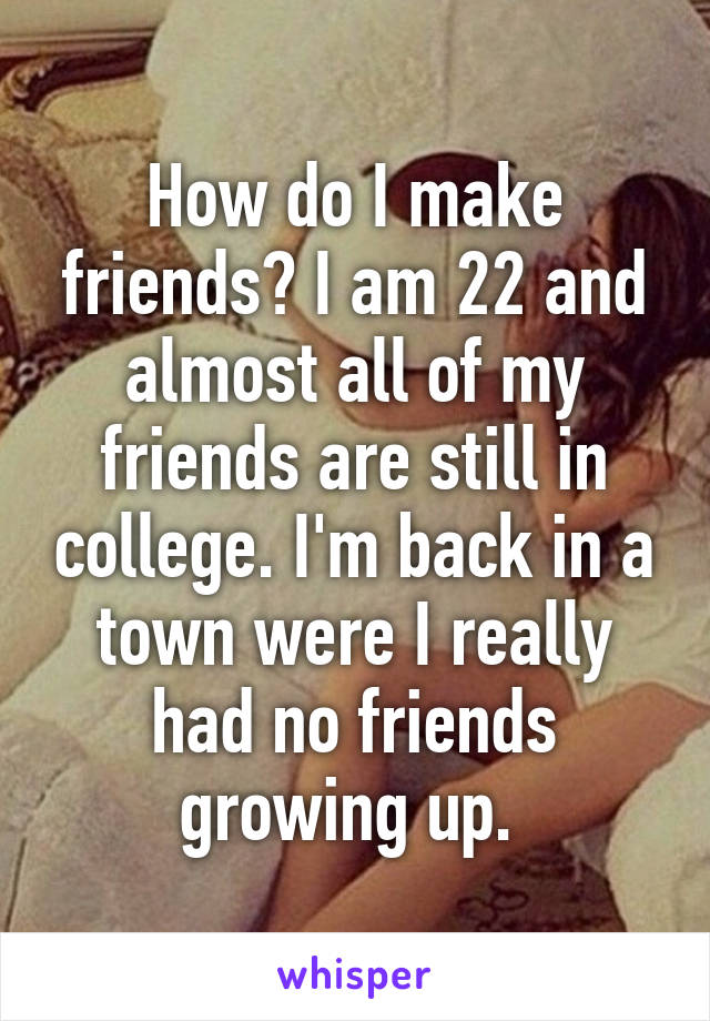 How do I make friends? I am 22 and almost all of my friends are still in college. I'm back in a town were I really had no friends growing up. 