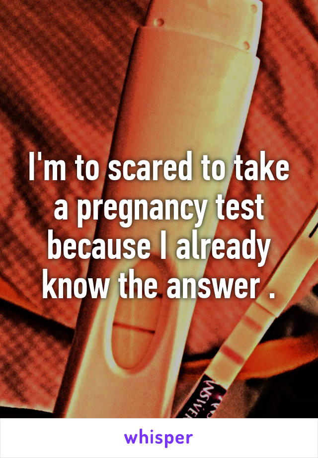 I'm to scared to take a pregnancy test because I already know the answer .