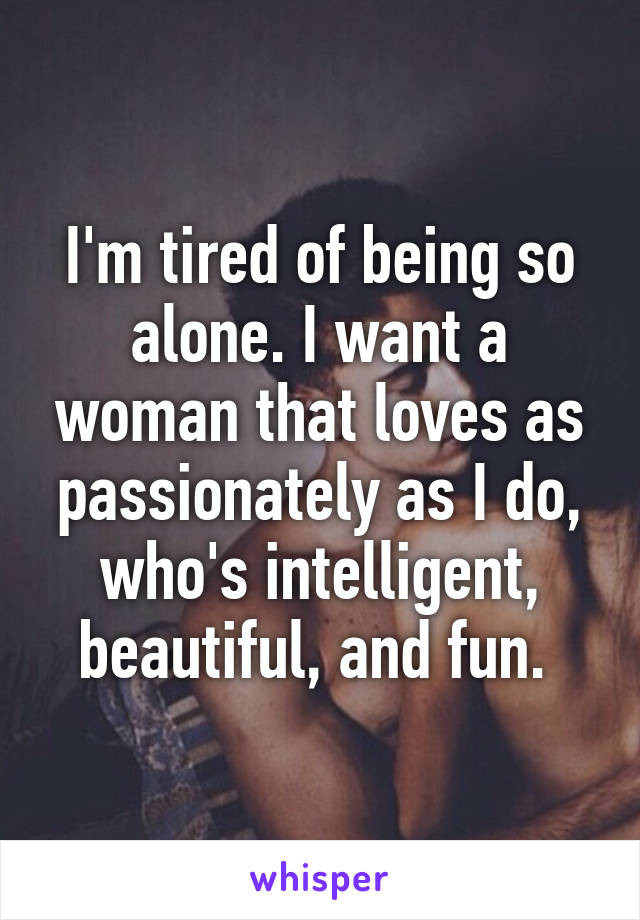 I'm tired of being so alone. I want a woman that loves as passionately as I do, who's intelligent, beautiful, and fun. 