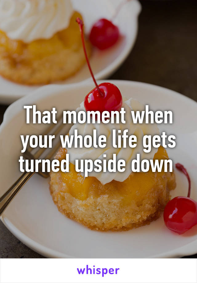 That moment when your whole life gets turned upside down 