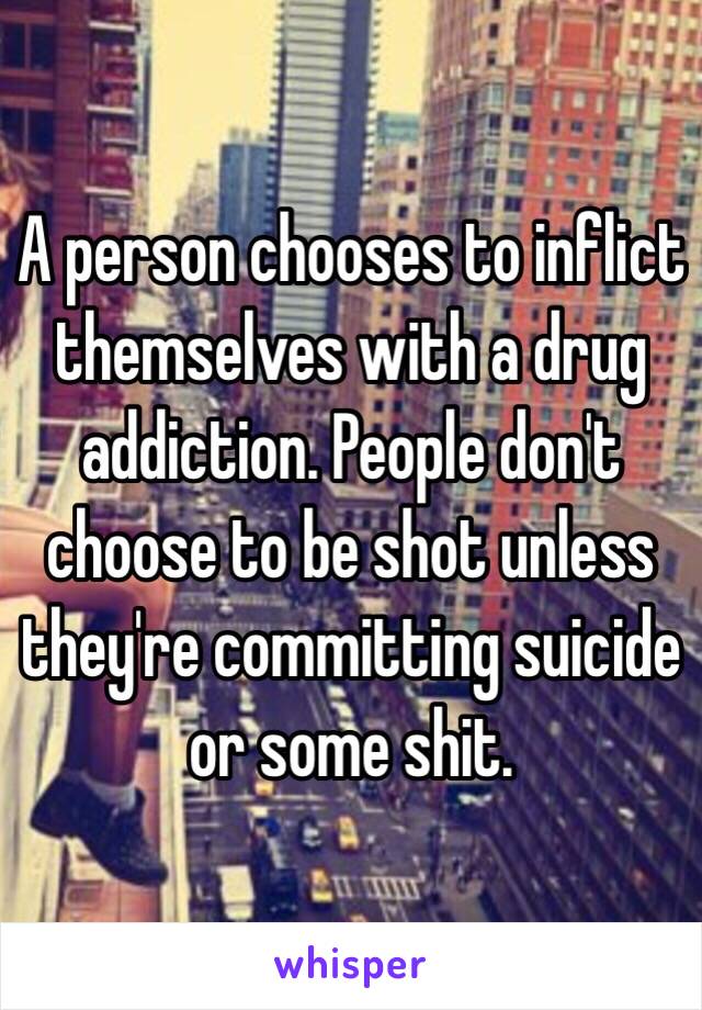 A person chooses to inflict themselves with a drug addiction. People don't choose to be shot unless they're committing suicide or some shit.