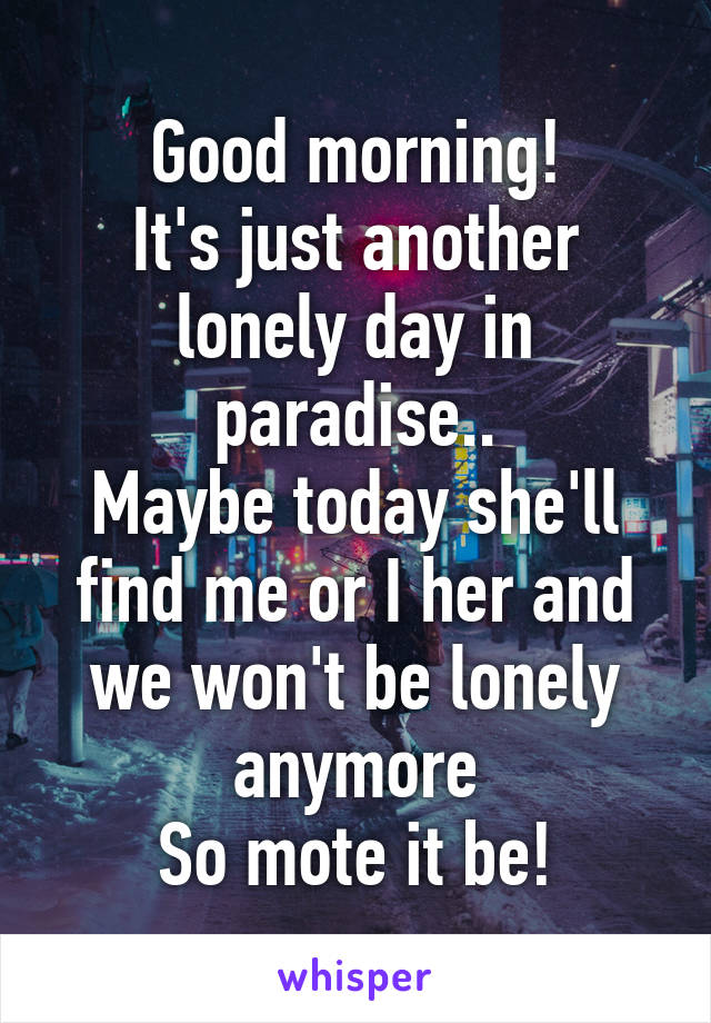 Good morning!
It's just another lonely day in paradise..
Maybe today she'll find me or I her and we won't be lonely anymore
So mote it be!