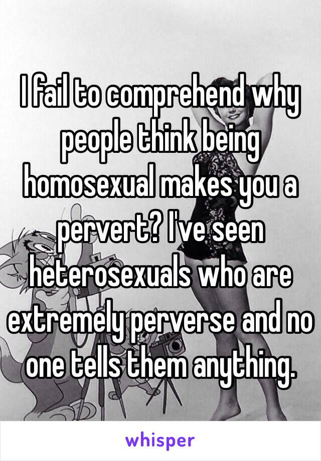 I fail to comprehend why people think being homosexual makes you a pervert? I've seen heterosexuals who are extremely perverse and no one tells them anything.