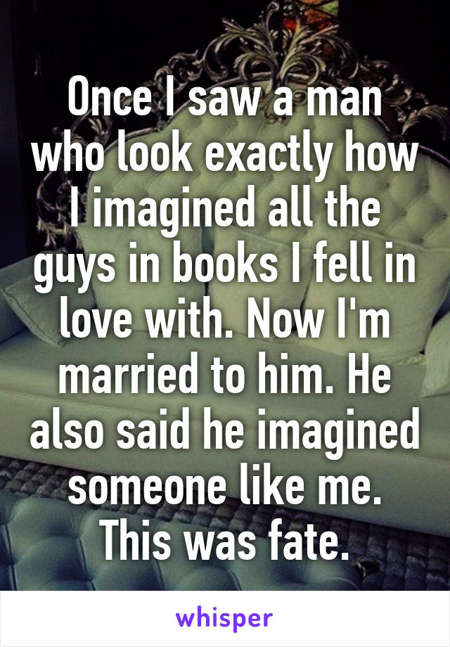 Once I saw a man who look exactly how I imagined all the guys in books I fell in love with. Now I'm married to him. He also said he imagined someone like me. This was fate.