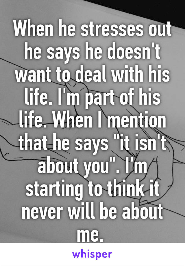 When he stresses out he says he doesn't want to deal with his life. I'm part of his life. When I mention that he says "it isn't about you". I'm starting to think it never will be about me. 