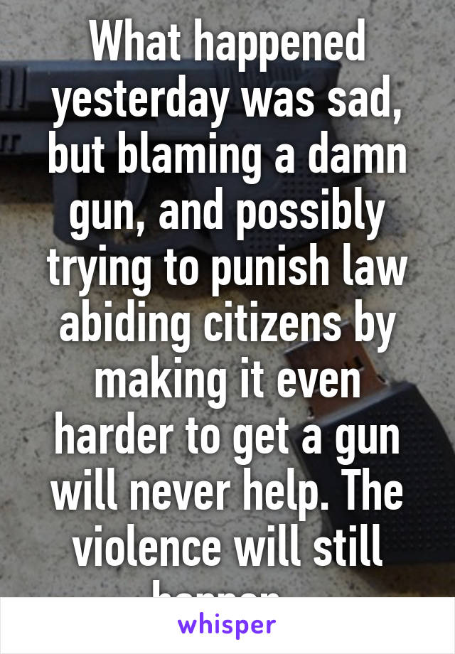 What happened yesterday was sad, but blaming a damn gun, and possibly trying to punish law abiding citizens by making it even harder to get a gun will never help. The violence will still happen. 