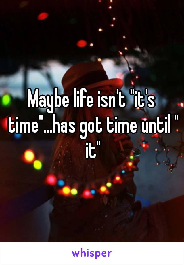 Maybe life isn't "it's time"...has got time until " it"