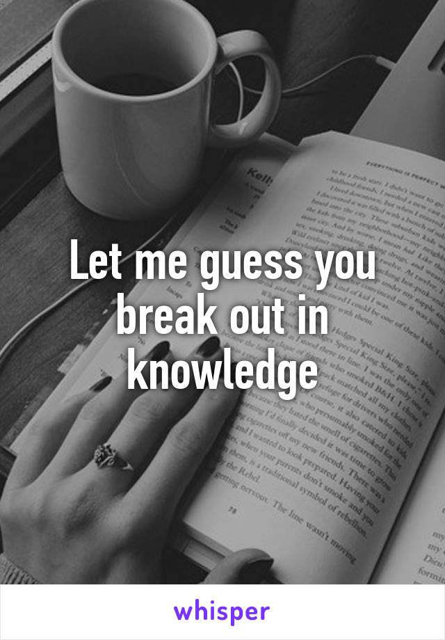 Let me guess you break out in knowledge