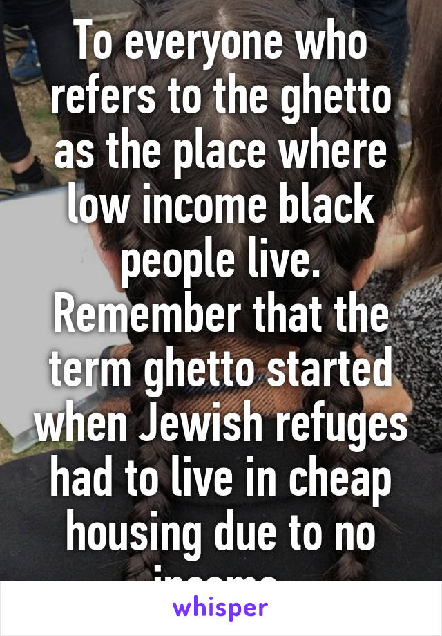 To everyone who refers to the ghetto as the place where low income black people live. Remember that the term ghetto started when Jewish refuges had to live in cheap housing due to no income 