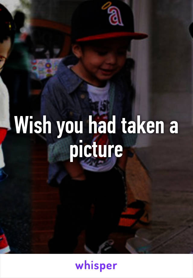 Wish you had taken a picture