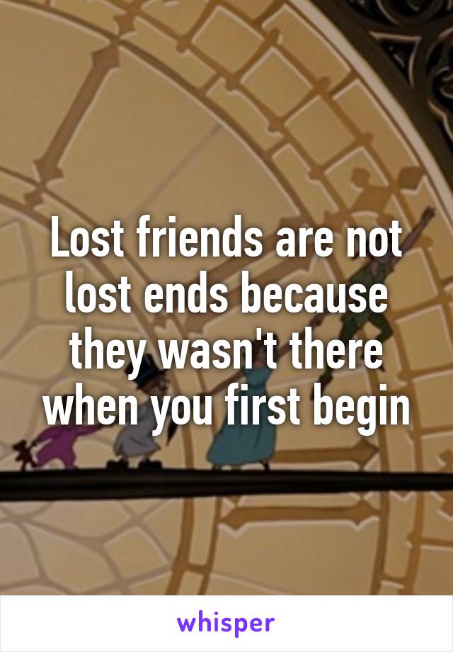 Lost friends are not lost ends because they wasn't there when you first begin