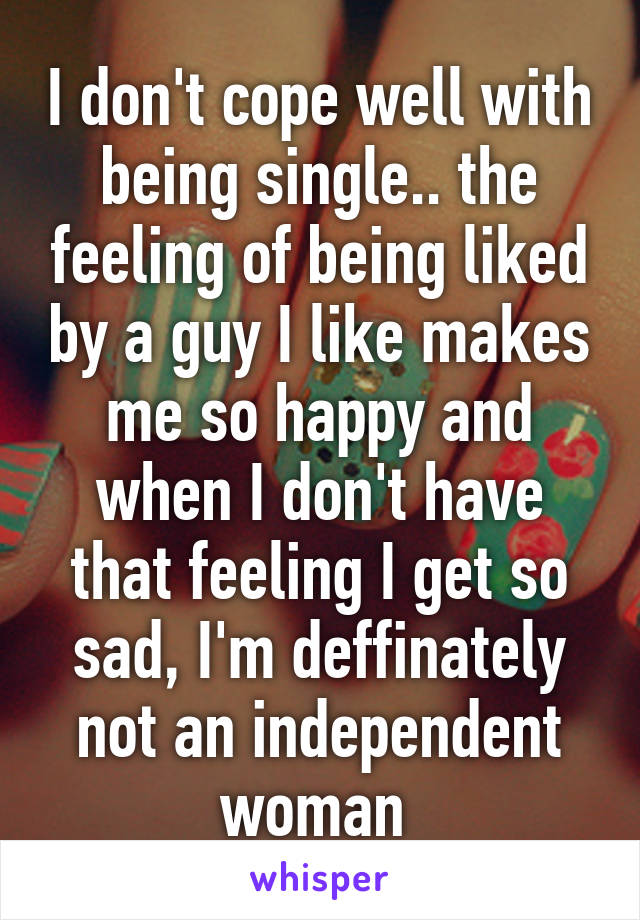 I don't cope well with being single.. the feeling of being liked by a guy I like makes me so happy and when I don't have that feeling I get so sad, I'm deffinately not an independent woman 