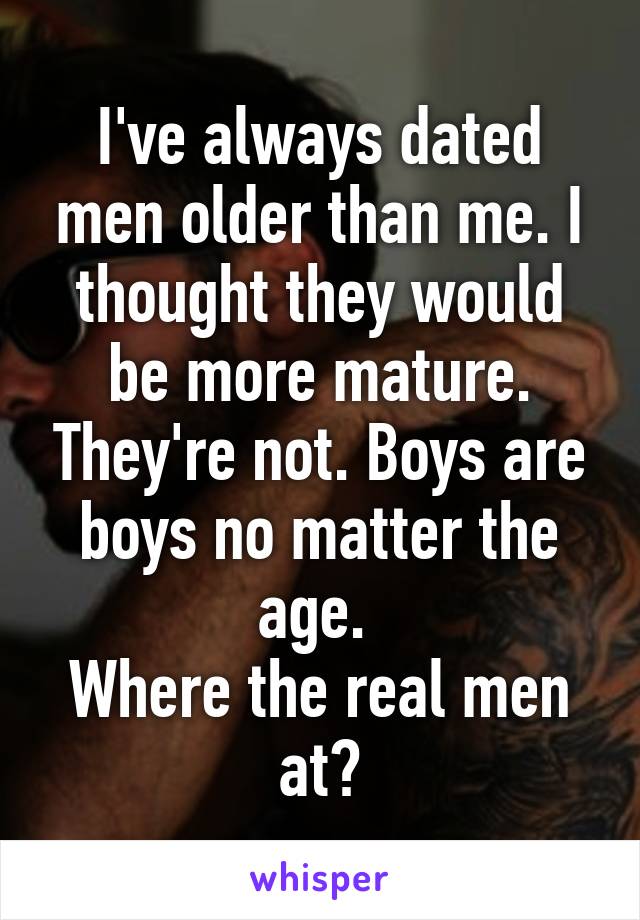 I've always dated men older than me. I thought they would be more mature. They're not. Boys are boys no matter the age. 
Where the real men at?