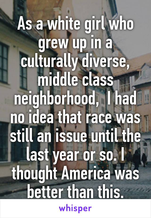 As a white girl who grew up in a culturally diverse, middle class neighborhood,  I had no idea that race was still an issue until the last year or so. I thought America was better than this.