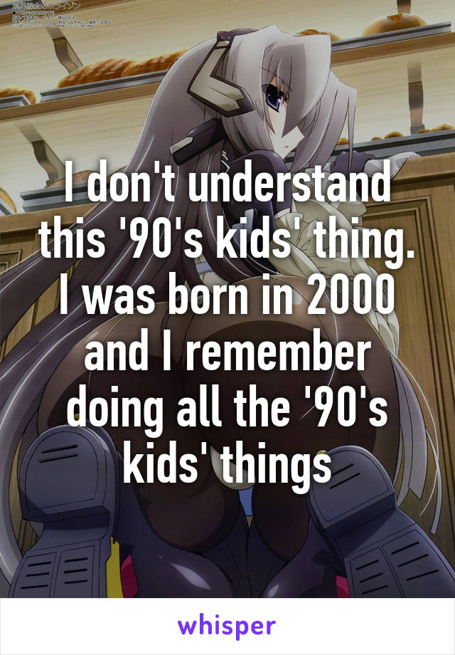 I don't understand this '90's kids' thing. I was born in 2000 and I remember doing all the '90's kids' things