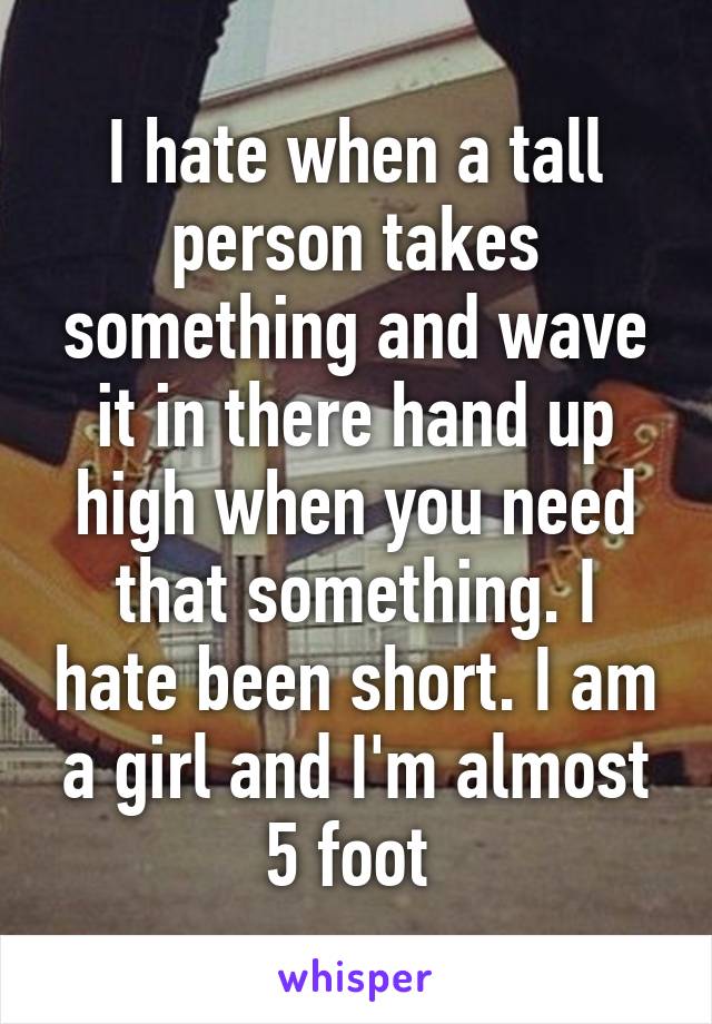 I hate when a tall person takes something and wave it in there hand up high when you need that something. I hate been short. I am a girl and I'm almost 5 foot 