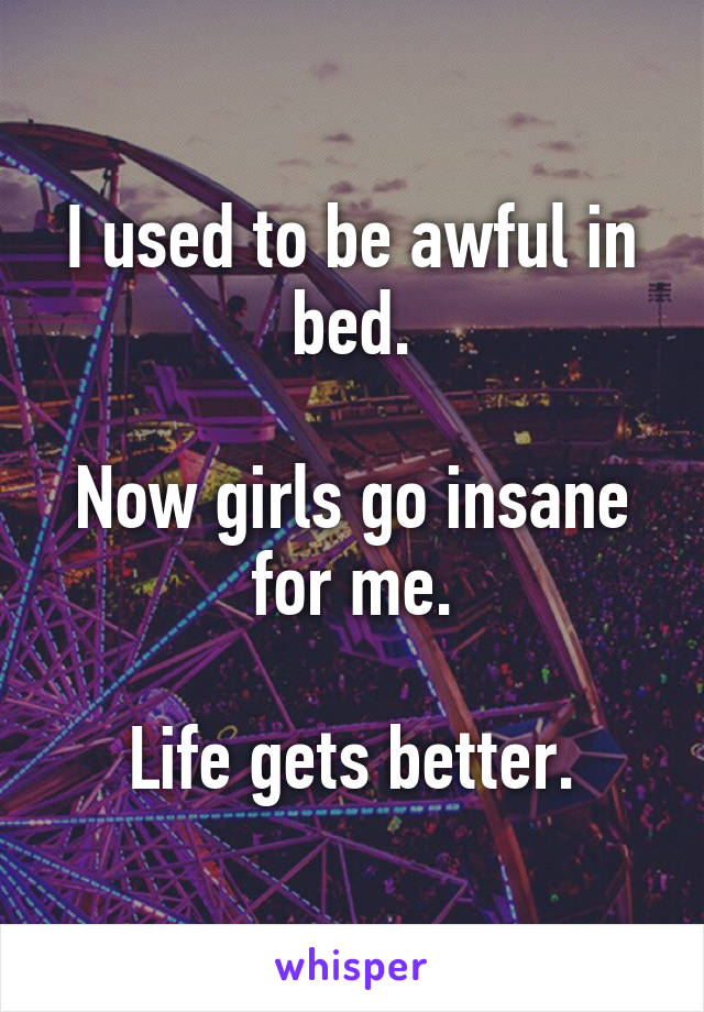 I used to be awful in bed.

Now girls go insane for me.

Life gets better.