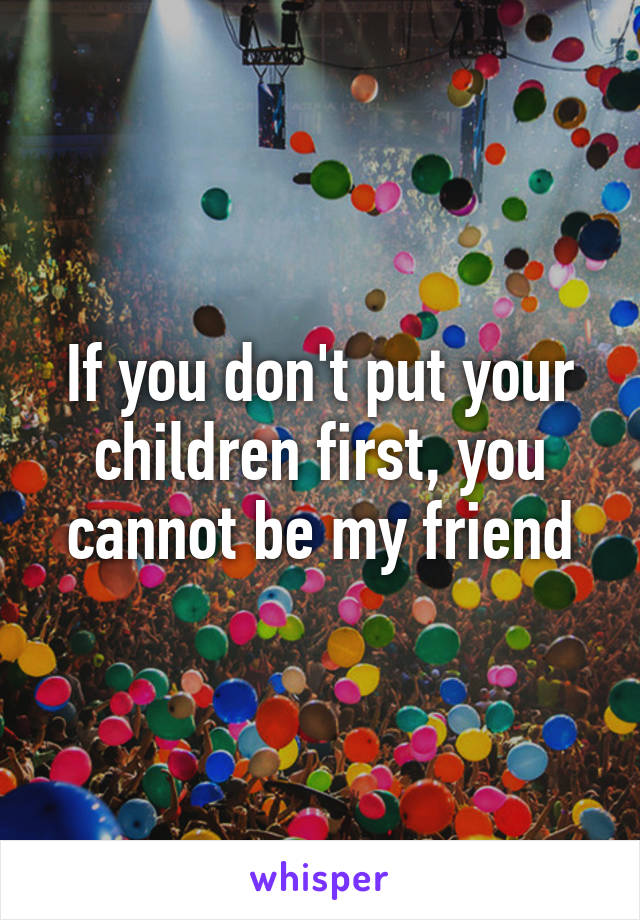 If you don't put your children first, you cannot be my friend