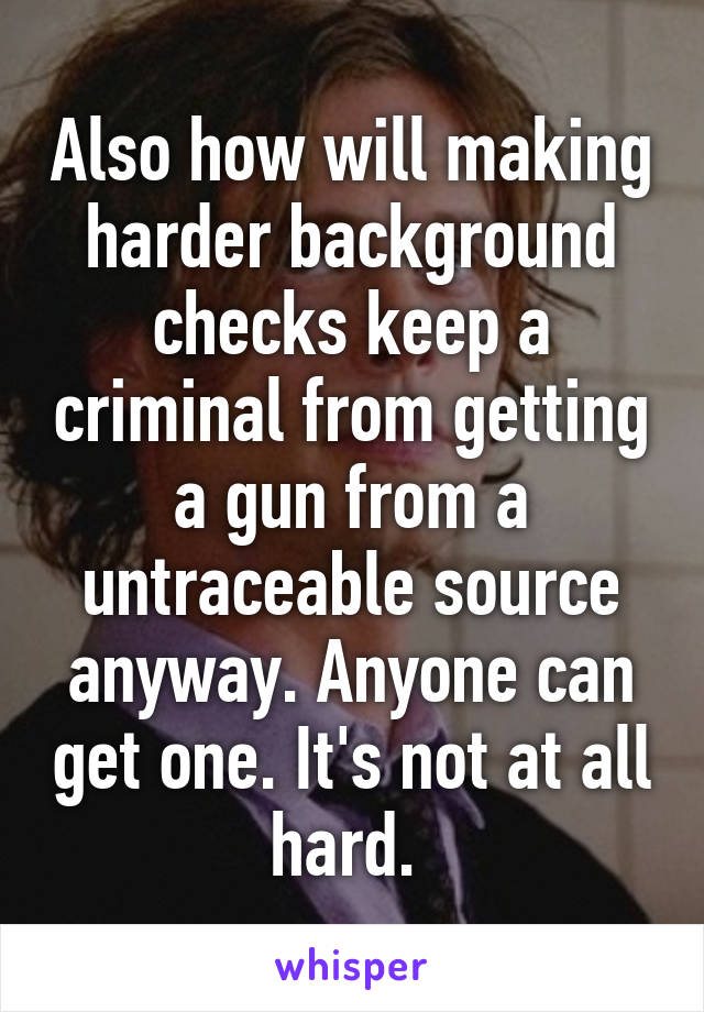 Also how will making harder background checks keep a criminal from getting a gun from a untraceable source anyway. Anyone can get one. It's not at all hard. 