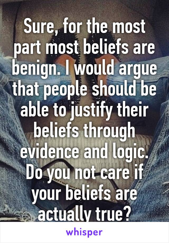 Sure, for the most part most beliefs are benign. I would argue that people should be able to justify their beliefs through evidence and logic. Do you not care if your beliefs are actually true?