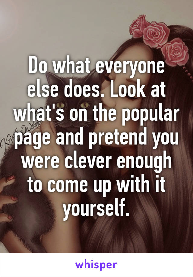 Do what everyone else does. Look at what's on the popular page and pretend you were clever enough to come up with it yourself.