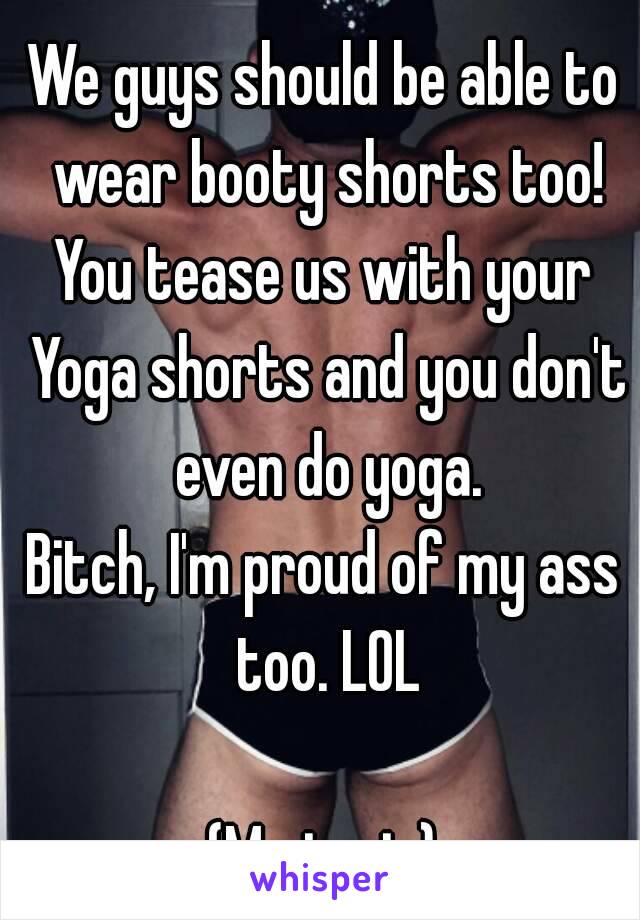 We guys should be able to wear booty shorts too!
You tease us with your Yoga shorts and you don't even do yoga.
Bitch, I'm proud of my ass too. LOL

(Me in pic)