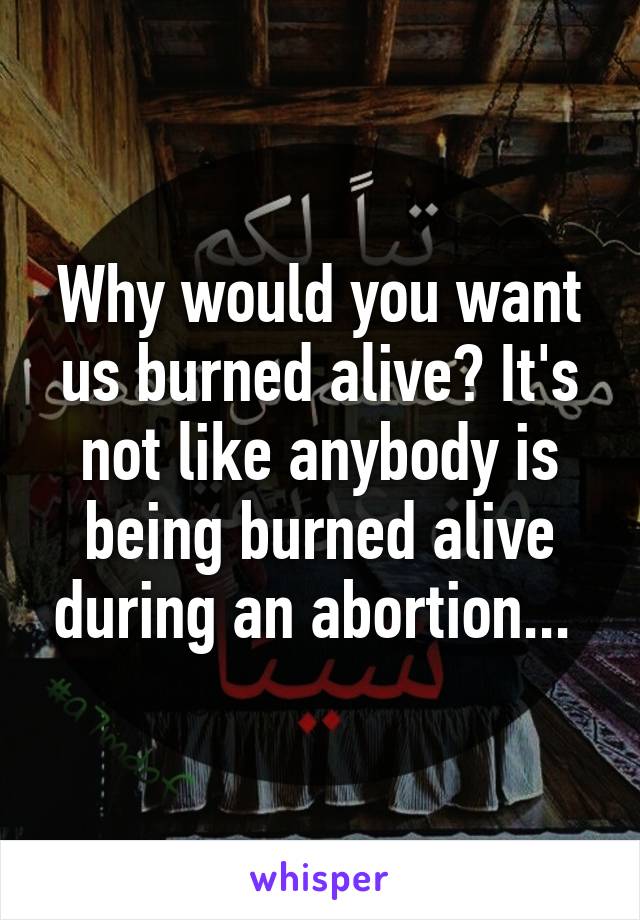 Why would you want us burned alive? It's not like anybody is being burned alive during an abortion... 