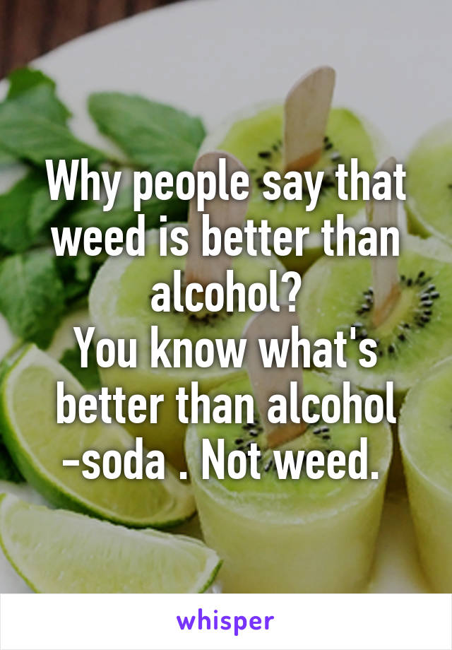 Why people say that weed is better than alcohol?
You know what's better than alcohol -soda . Not weed. 