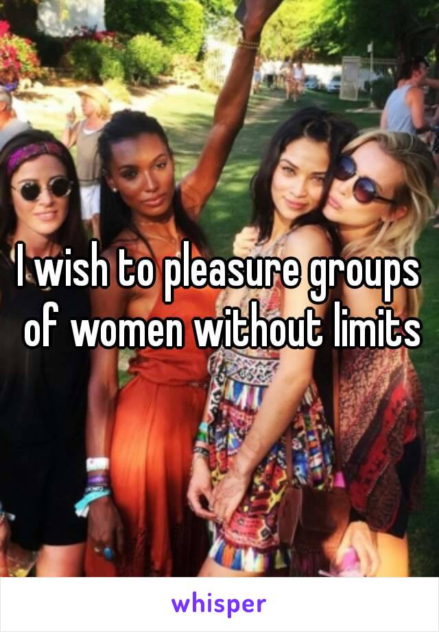 I wish to pleasure groups of women without limits