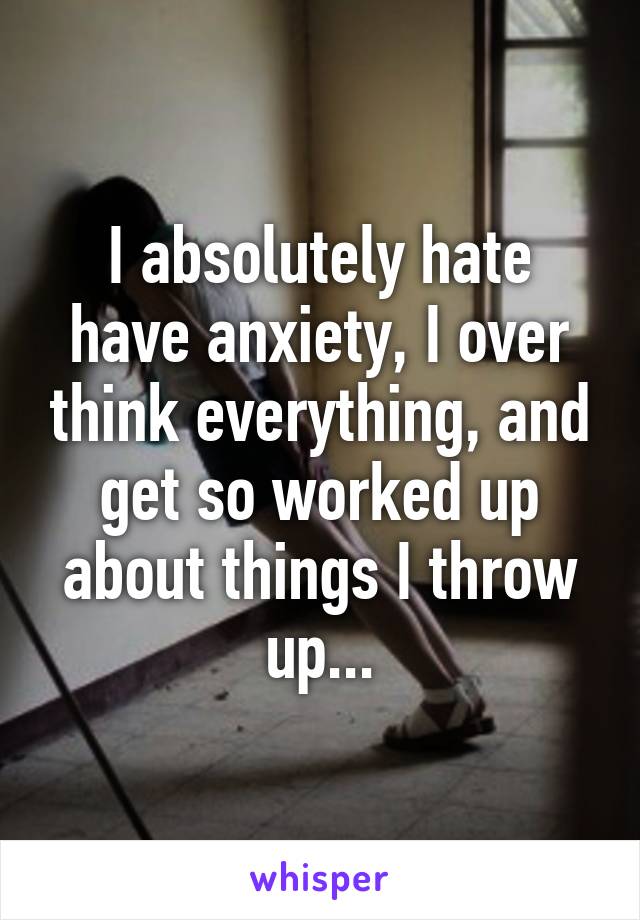 I absolutely hate have anxiety, I over think everything, and get so worked up about things I throw up...