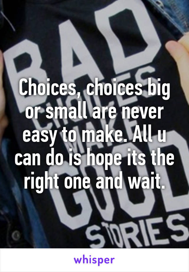 Choices, choices big or small are never easy to make. All u can do is hope its the right one and wait.