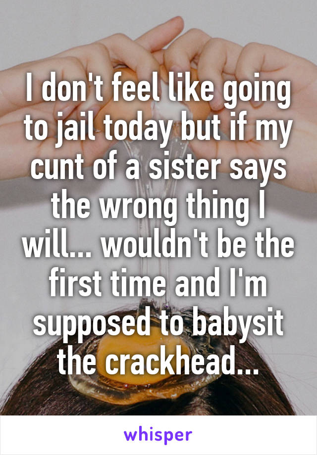 I don't feel like going to jail today but if my cunt of a sister says the wrong thing I will... wouldn't be the first time and I'm supposed to babysit the crackhead...