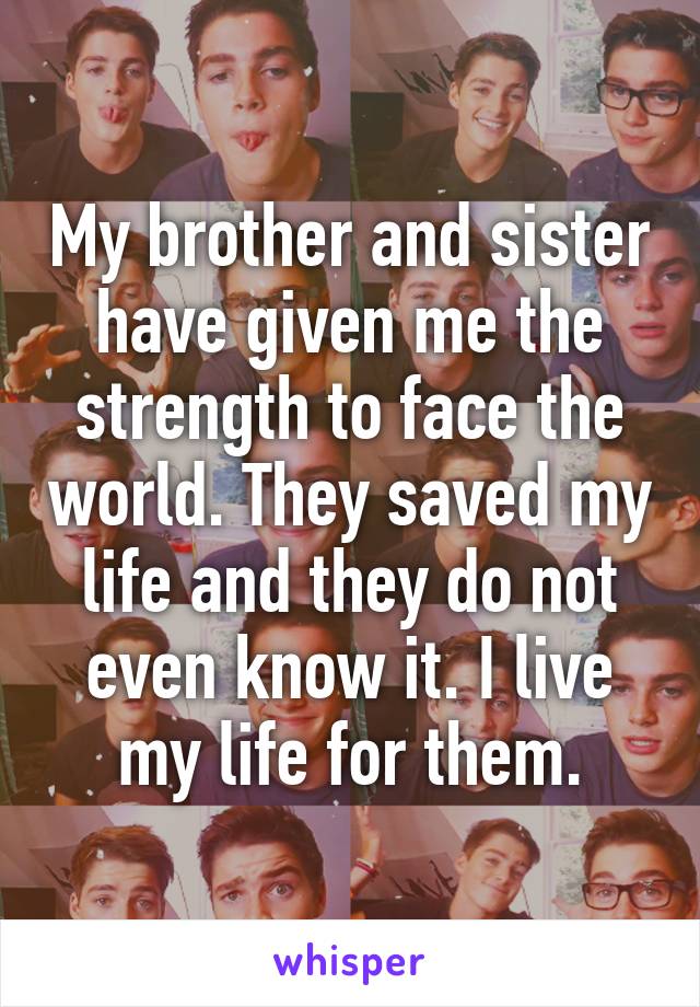 My brother and sister have given me the strength to face the world. They saved my life and they do not even know it. I live my life for them.