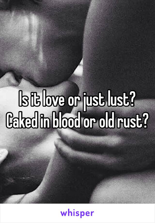 Is it love or just lust?
Caked in blood or old rust?