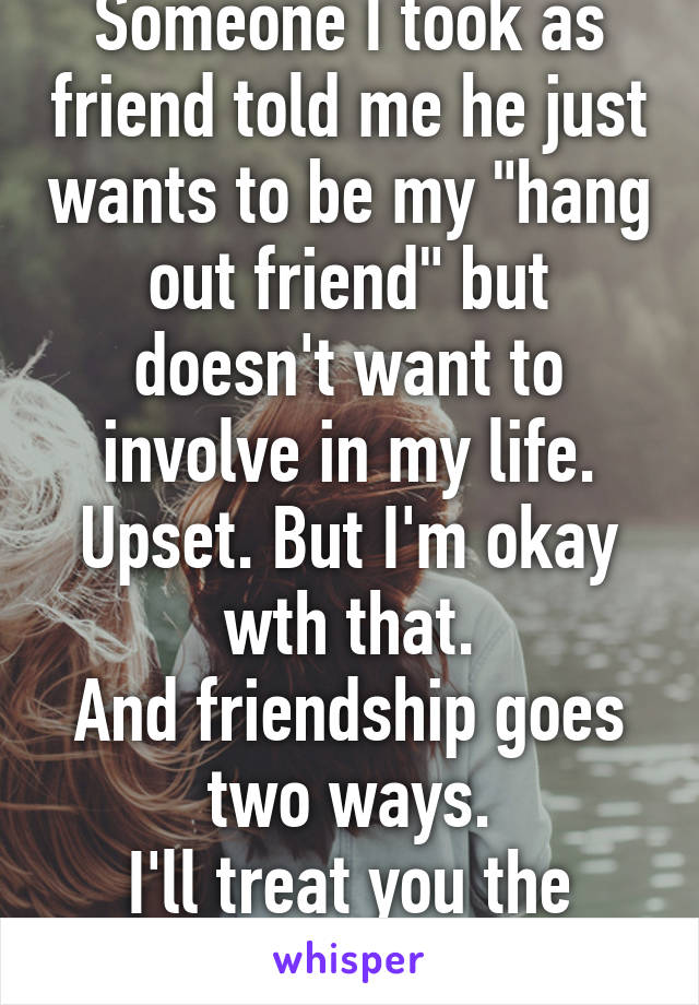 Someone I took as friend told me he just wants to be my "hang out friend" but doesn't want to involve in my life.
Upset. But I'm okay wth that.
And friendship goes two ways.
I'll treat you the same.