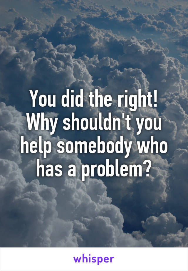 You did the right!
Why shouldn't you help somebody who has a problem?