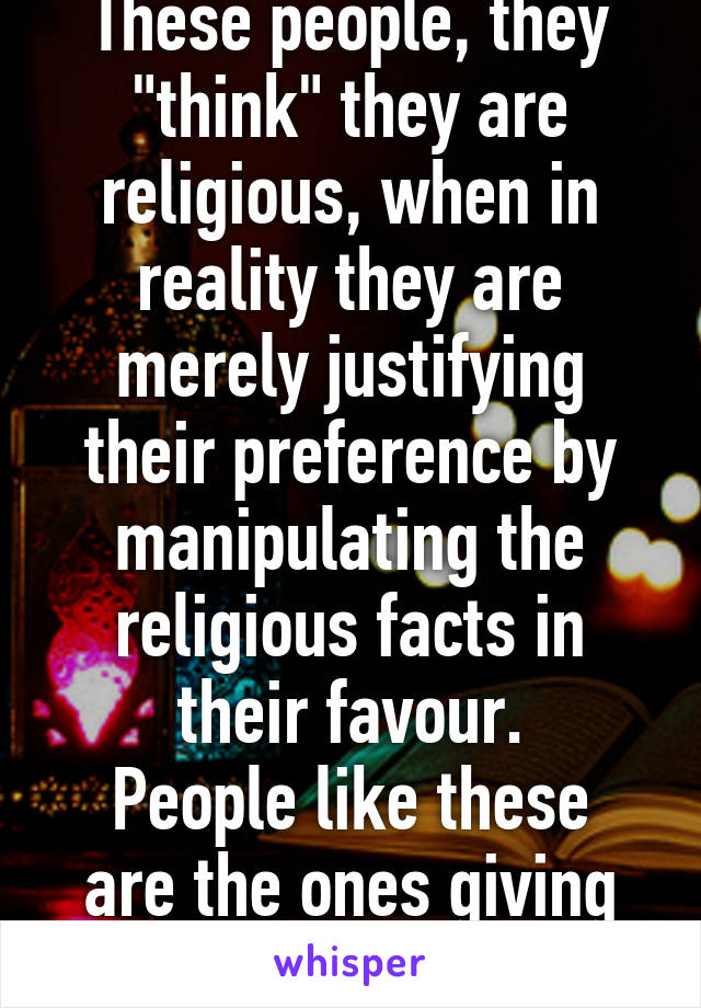 These people, they "think" they are religious, when in reality they are merely justifying their preference by manipulating the religious facts in their favour.
People like these are the ones giving Islam a bad rep.