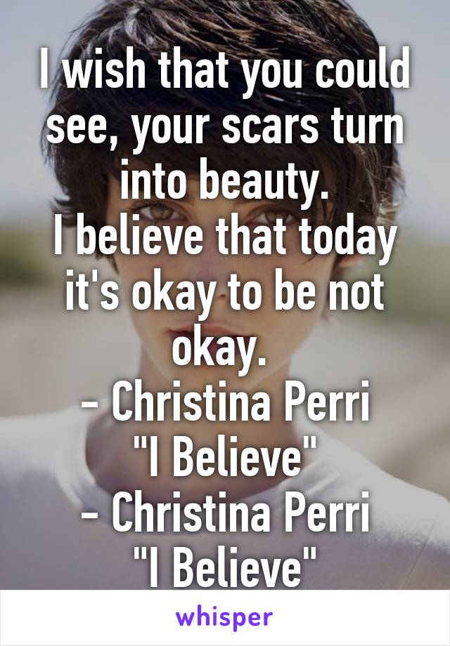 I wish that you could see, your scars turn into beauty.
I believe that today it's okay to be not okay. 
- Christina Perri
"I Believe"
- Christina Perri
"I Believe"