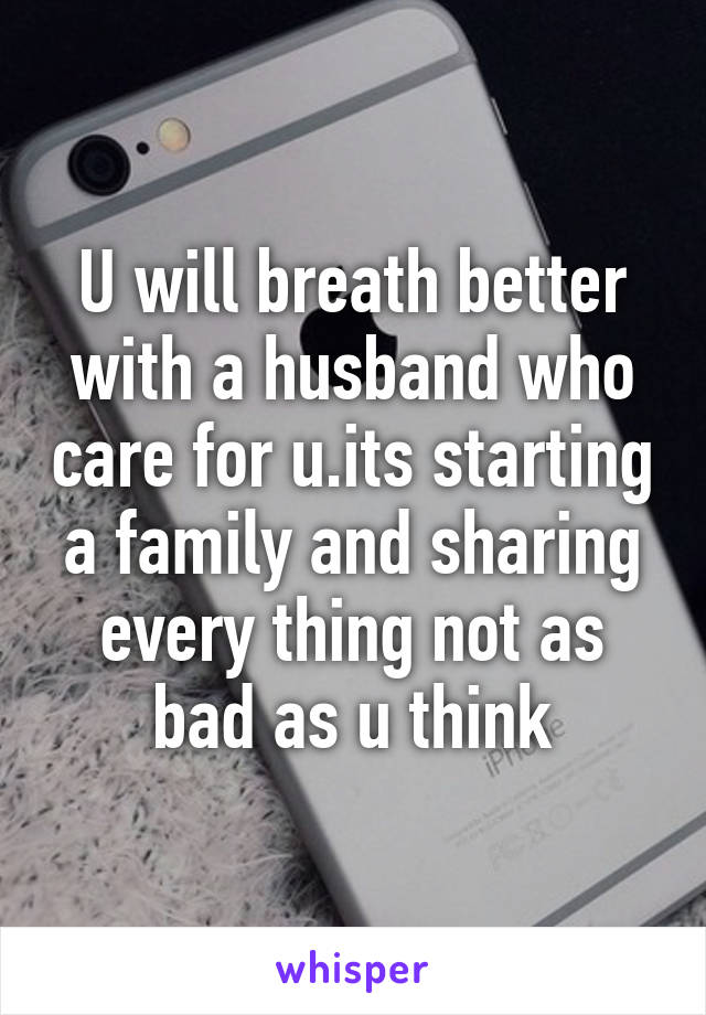 U will breath better with a husband who care for u.its starting a family and sharing every thing not as bad as u think