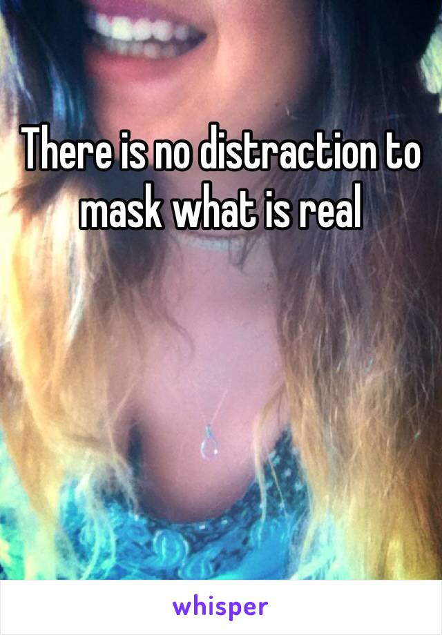 There is no distraction to mask what is real 