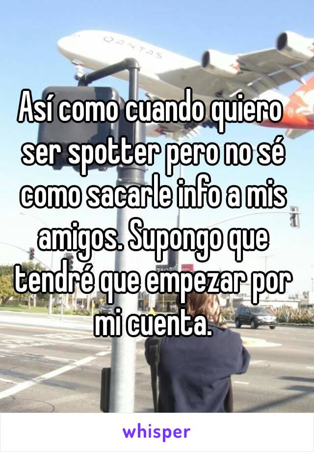 Así como cuando quiero ser spotter pero no sé como sacarle info a mis amigos. Supongo que tendré que empezar por mi cuenta.