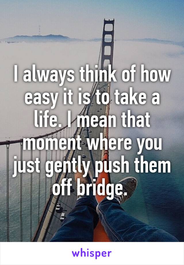 I always think of how easy it is to take a life. I mean that moment where you just gently push them off bridge. 