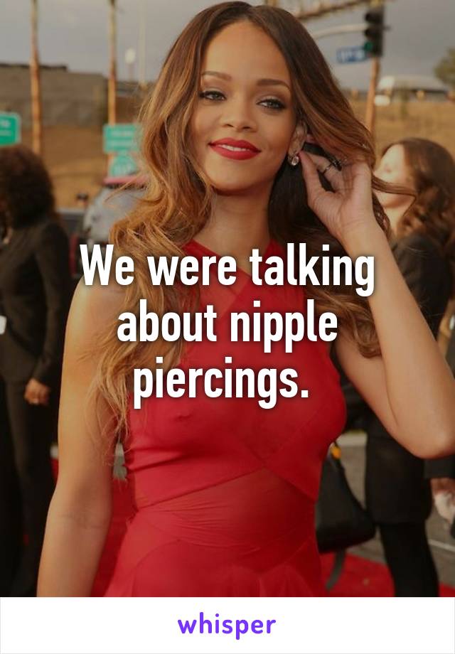 We were talking about nipple piercings. 