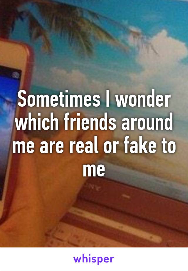 Sometimes I wonder which friends around me are real or fake to me